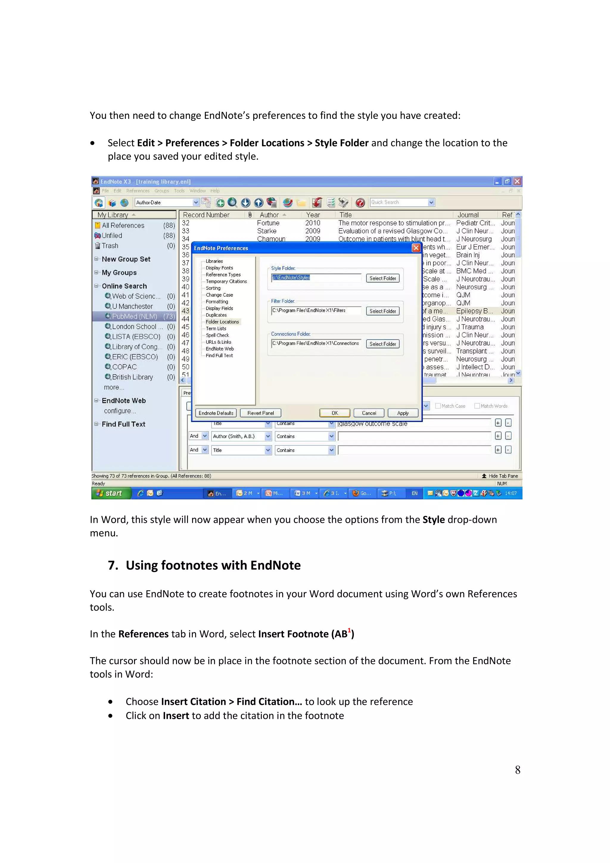 You then need to change EndNote’s preferences to find the style you have created:

•   Select Edit > Preferences > Folder Locations > Style Folder and change the location to the
    place you saved your edited style.




In Word, this style will now appear when you choose the options from the Style drop-down
menu.


    7. Using footnotes with EndNote
You can use EndNote to create footnotes in your Word document using Word’s own References
tools.

In the References tab in Word, select Insert Footnote (AB1)

The cursor should now be in place in the footnote section of the document. From the EndNote
tools in Word:

    •   Choose Insert Citation > Find Citation… to look up the reference
    •   Click on Insert to add the citation in the footnote



                                                                                                 8
 