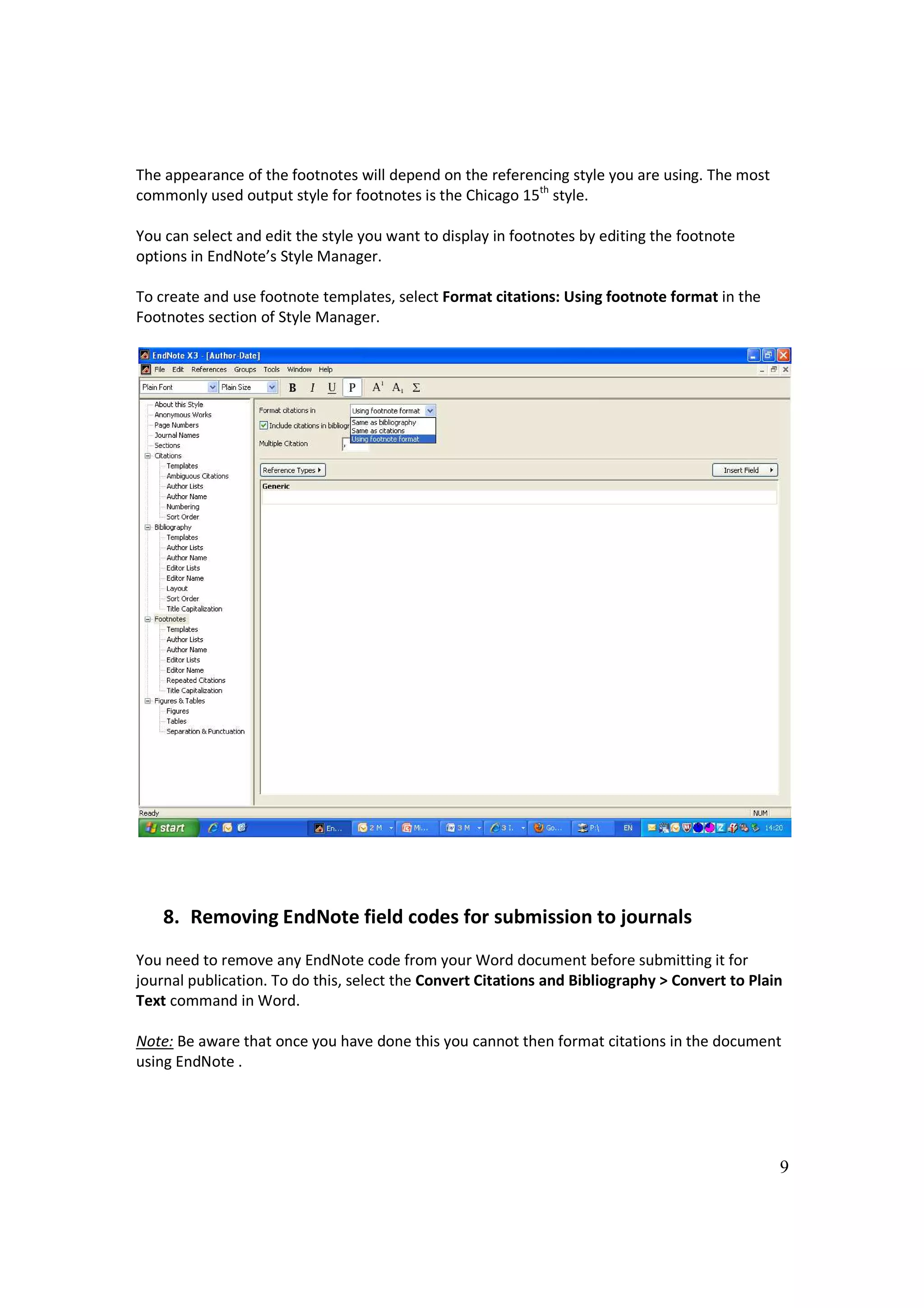 The appearance of the footnotes will depend on the referencing style you are using. The most
commonly used output style for footnotes is the Chicago 15th style.

You can select and edit the style you want to display in footnotes by editing the footnote
options in EndNote’s Style Manager.

To create and use footnote templates, select Format citations: Using footnote format in the
Footnotes section of Style Manager.




    8. Removing EndNote field codes for submission to journals
You need to remove any EndNote code from your Word document before submitting it for
journal publication. To do this, select the Convert Citations and Bibliography > Convert to Plain
Text command in Word.

Note: Be aware that once you have done this you cannot then format citations in the document
using EndNote .




                                                                                                9
 
