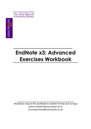______________________
 EndNote x3: Advanced
  Exercises Workbook




   ___________________________________________
Should you require this workbook in another format such as large
               print or Braille please contact us at
              jrul.researchers@manchester.ac.uk
 