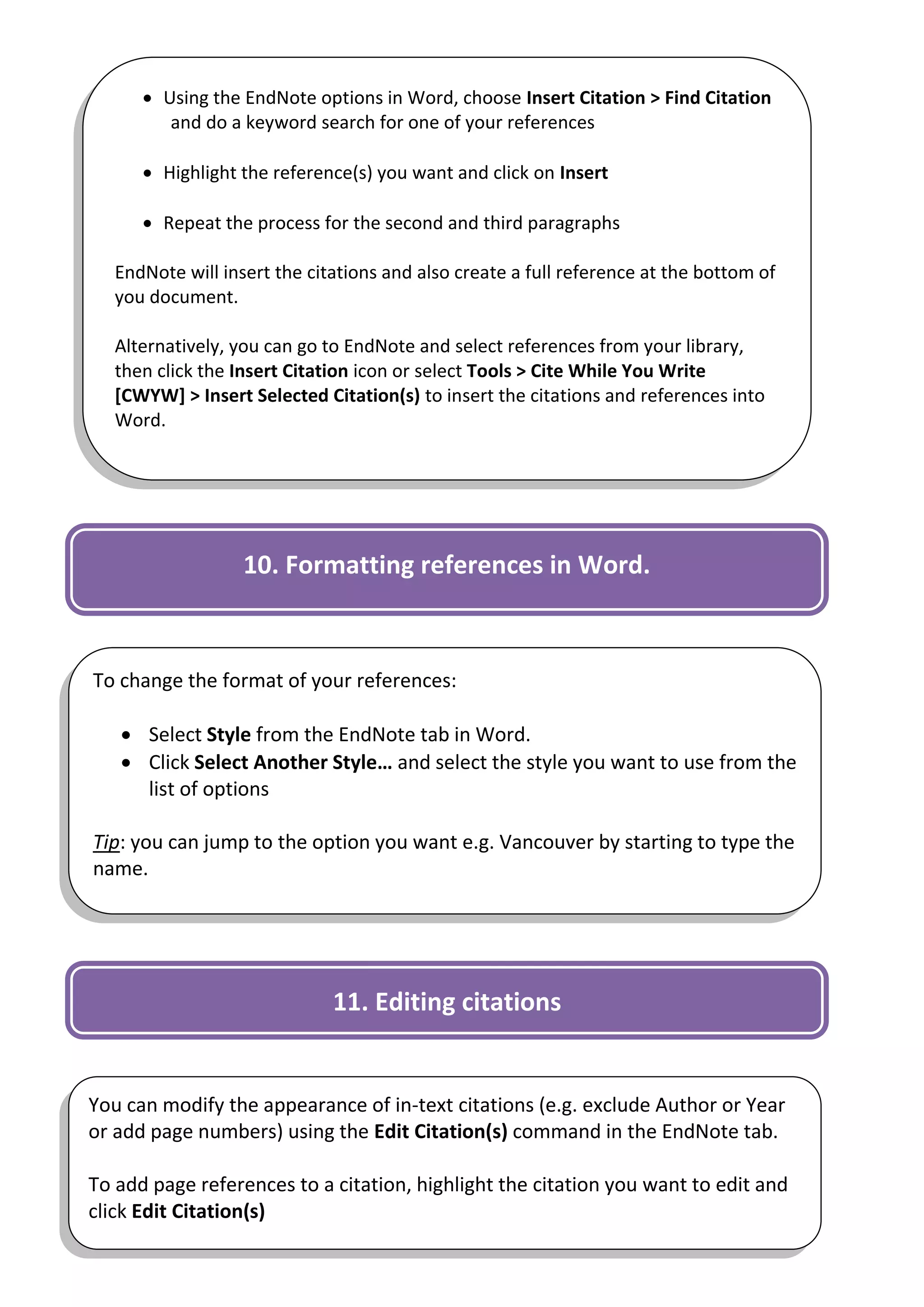  Using the EndNote options in Word, choose Insert Citation > Find Citation
         and do a keyword search for one of your references

       Highlight the reference(s) you want and click on Insert

       Repeat the process for the second and third paragraphs

   EndNote will insert the citations and also create a full reference at the bottom of
   you document.

   Alternatively, you can go to EndNote and select references from your library,
   then click the Insert Citation icon or select Tools > Cite While You Write
   [CWYW] > Insert Selected Citation(s) to insert the citations and references into
   Word.




                   10. Formatting references in Word.



To change the format of your references:

    Select Style from the EndNote tab in Word.
    Click Select Another Style… and select the style you want to use from the
     list of options

Tip: you can jump to the option you want e.g. Vancouver by starting to type the
name.




                              11. Editing citations


You can modify the appearance of in-text citations (e.g. exclude Author or Year
or add page numbers) using the Edit Citation(s) command in the EndNote tab.

To add page references to a citation, highlight the citation you want to edit and
click Edit Citation(s)                                                            9
 