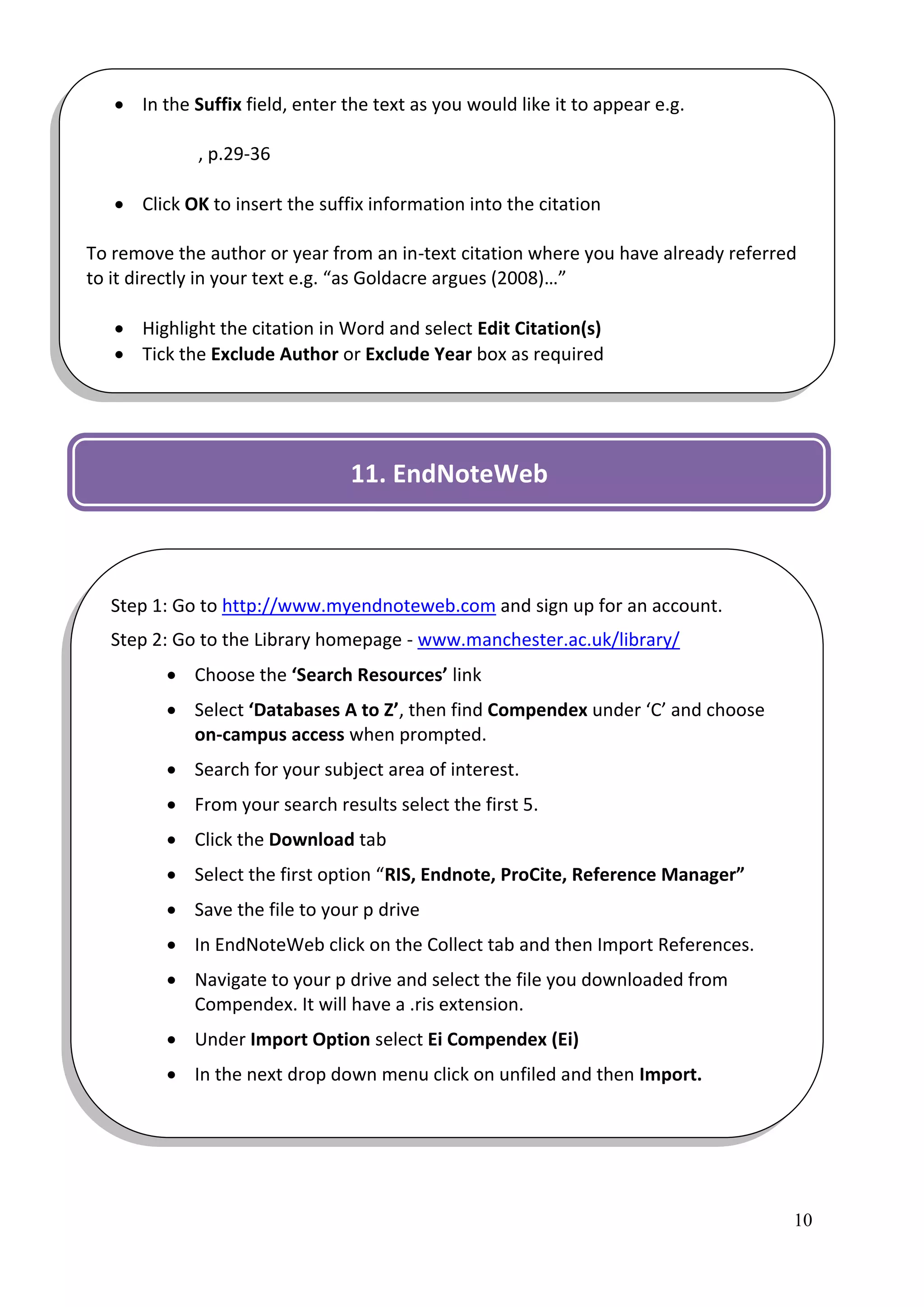  In the Suffix field, enter the text as you would like it to appear e.g.

             , p.29-36

    Click OK to insert the suffix information into the citation

To remove the author or year from an in-text citation where you have already referred
to it directly in your text e.g. “as Goldacre argues (2008)…”

    Highlight the citation in Word and select Edit Citation(s)
    Tick the Exclude Author or Exclude Year box as required




                                 11. EndNoteWeb



  Step 1: Go to http://www.myendnoteweb.com and sign up for an account.
  Step 2: Go to the Library homepage - www.manchester.ac.uk/library/
          Choose the ‘Search Resources’ link
          Select ‘Databases A to Z’, then find Compendex under ‘C’ and choose
           on-campus access when prompted.
          Search for your subject area of interest.
          From your search results select the first 5.
          Click the Download tab
          Select the first option “RIS, Endnote, ProCite, Reference Manager”
          Save the file to your p drive
          In EndNoteWeb click on the Collect tab and then Import References.
          Navigate to your p drive and select the file you downloaded from
           Compendex. It will have a .ris extension.
          Under Import Option select Ei Compendex (Ei)
          In the next drop down menu click on unfiled and then Import.




                                                                                    10
 