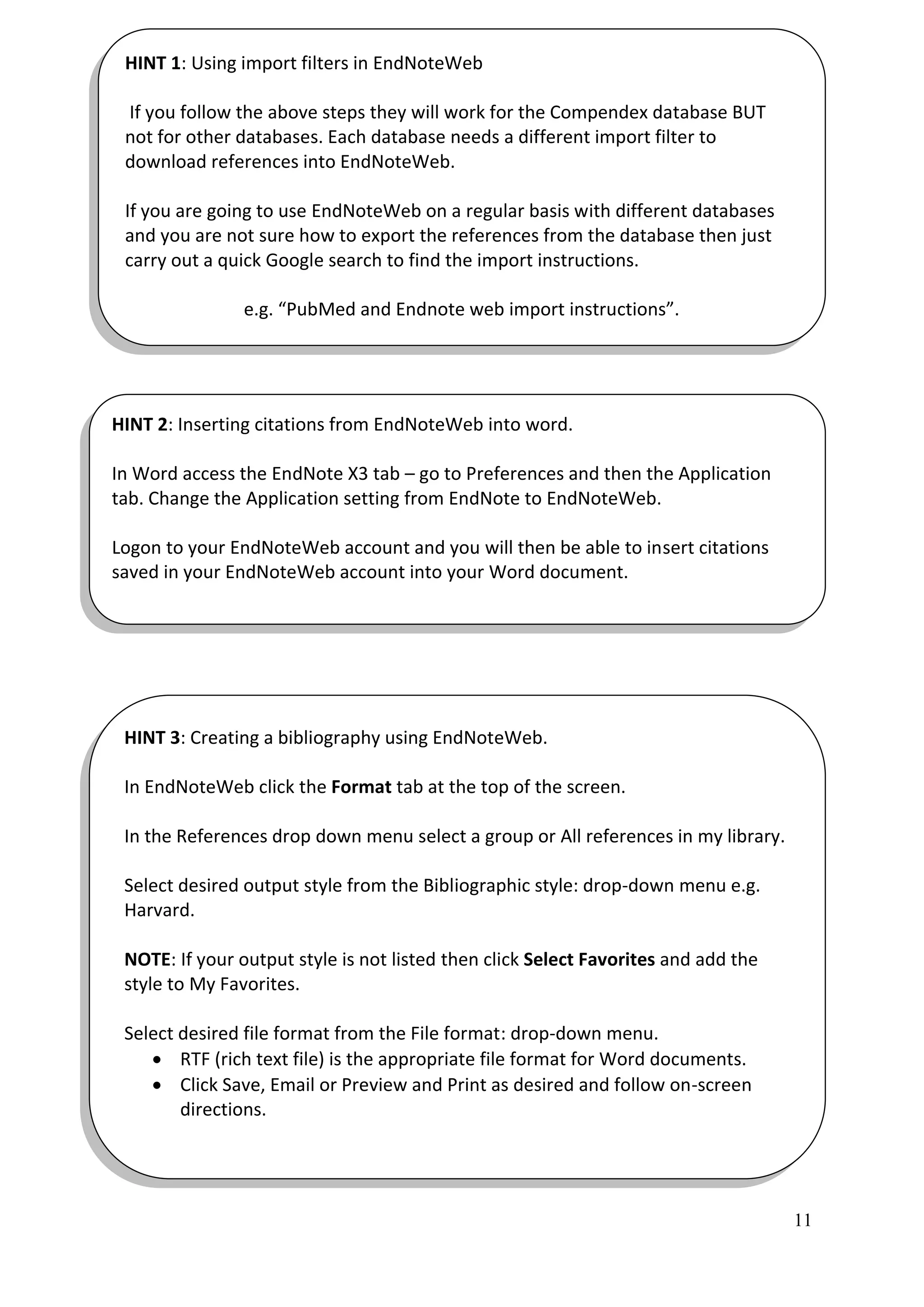 HINT 1: Using import filters in EndNoteWeb

 If you follow the above steps they will work for the Compendex database BUT
 not for other databases. Each database needs a different import filter to
 download references into EndNoteWeb.

 If you are going to use EndNoteWeb on a regular basis with different databases
 and you are not sure how to export the references from the database then just
 carry out a quick Google search to find the import instructions.

                e.g. “PubMed and Endnote web import instructions”.




HINT 2: Inserting citations from EndNoteWeb into word.

In Word access the EndNote X3 tab – go to Preferences and then the Application
tab. Change the Application setting from EndNote to EndNoteWeb.

Logon to your EndNoteWeb account and you will then be able to insert citations
saved in your EndNoteWeb account into your Word document.




 HINT 3: Creating a bibliography using EndNoteWeb.

 In EndNoteWeb click the Format tab at the top of the screen.

 In the References drop down menu select a group or All references in my library.

 Select desired output style from the Bibliographic style: drop-down menu e.g.
 Harvard.

 NOTE: If your output style is not listed then click Select Favorites and add the
 style to My Favorites.

 Select desired file format from the File format: drop-down menu.
     RTF (rich text file) is the appropriate file format for Word documents.
     Click Save, Email or Preview and Print as desired and follow on-screen
        directions.




                                                                                    11
 