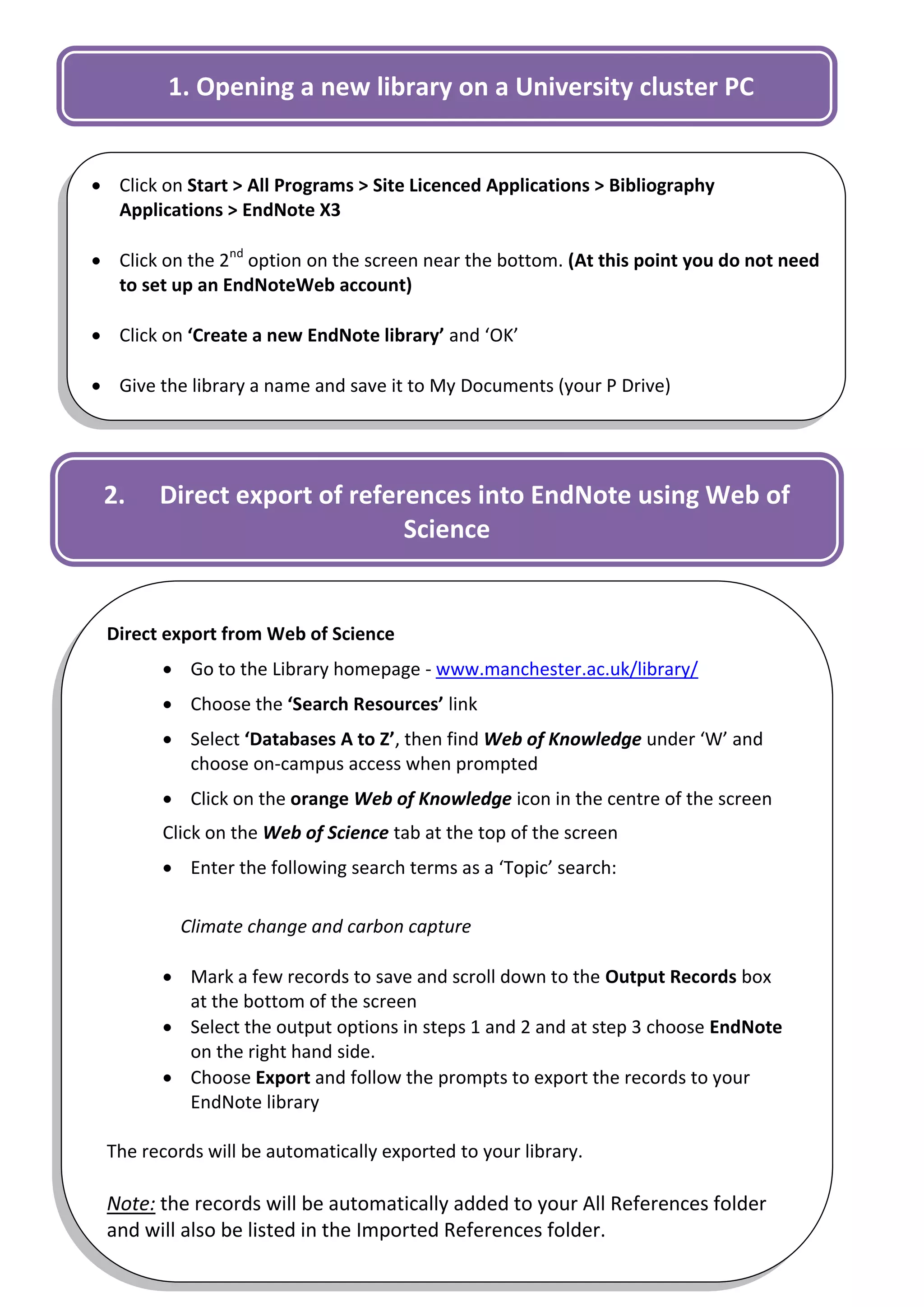 1. Opening a new library on a University cluster PC


 Click on Start > All Programs > Site Licenced Applications > Bibliography
  Applications > EndNote X3

 Click on the 2nd option on the screen near the bottom. (At this point you do not need
  to set up an EndNoteWeb account)

 Click on ‘Create a new EndNote library’ and ‘OK’

 Give the library a name and save it to My Documents (your P Drive)




 2.     Direct export of references into EndNote using Web of
                              Science


 Direct export from Web of Science
         Go to the Library homepage - www.manchester.ac.uk/library/
         Choose the ‘Search Resources’ link
         Select ‘Databases A to Z’, then find Web of Knowledge under ‘W’ and
          choose on-campus access when prompted
         Click on the orange Web of Knowledge icon in the centre of the screen
        Click on the Web of Science tab at the top of the screen
         Enter the following search terms as a ‘Topic’ search:

          Climate change and carbon capture

         Mark a few records to save and scroll down to the Output Records box
          at the bottom of the screen
         Select the output options in steps 1 and 2 and at step 3 choose EndNote
          on the right hand side.
         Choose Export and follow the prompts to export the records to your
          EndNote library

 The records will be automatically exported to your library.

 Note: the records will be automatically added to your All References folder
                                                                                     2
 and will also be listed in the Imported References folder.
 