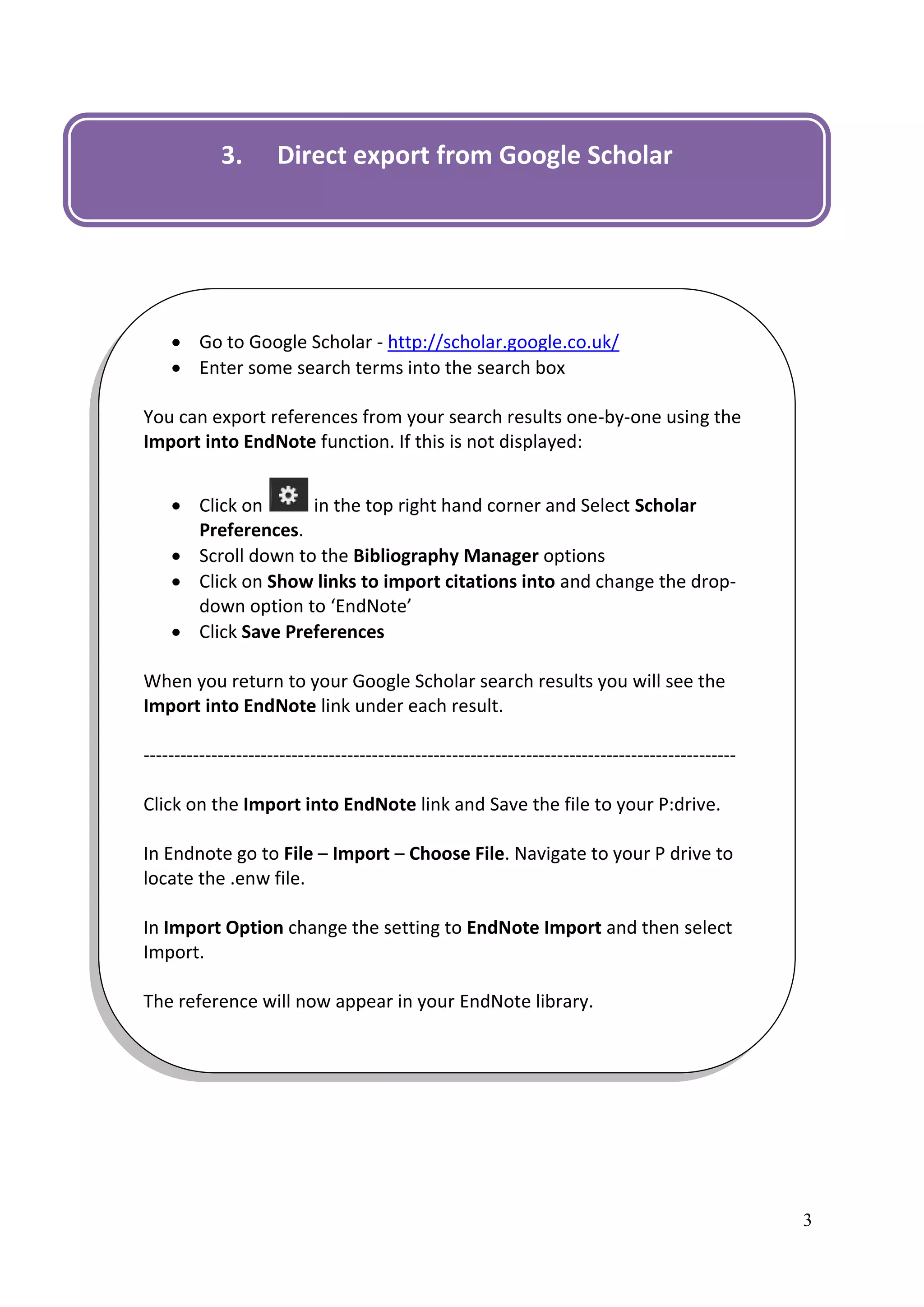 3.       Direct export from Google Scholar




     Go to Google Scholar - http://scholar.google.co.uk/
     Enter some search terms into the search box

You can export references from your search results one-by-one using the
Import into EndNote function. If this is not displayed:


     Click on      in the top right hand corner and Select Scholar
      Preferences.
     Scroll down to the Bibliography Manager options
     Click on Show links to import citations into and change the drop-
      down option to ‘EndNote’
     Click Save Preferences

When you return to your Google Scholar search results you will see the
Import into EndNote link under each result.

------------------------------------------------------------------------------------------------

Click on the Import into EndNote link and Save the file to your P:drive.

In Endnote go to File – Import – Choose File. Navigate to your P drive to
locate the .enw file.

In Import Option change the setting to EndNote Import and then select
Import.

The reference will now appear in your EndNote library.




                                                                                                   3
 