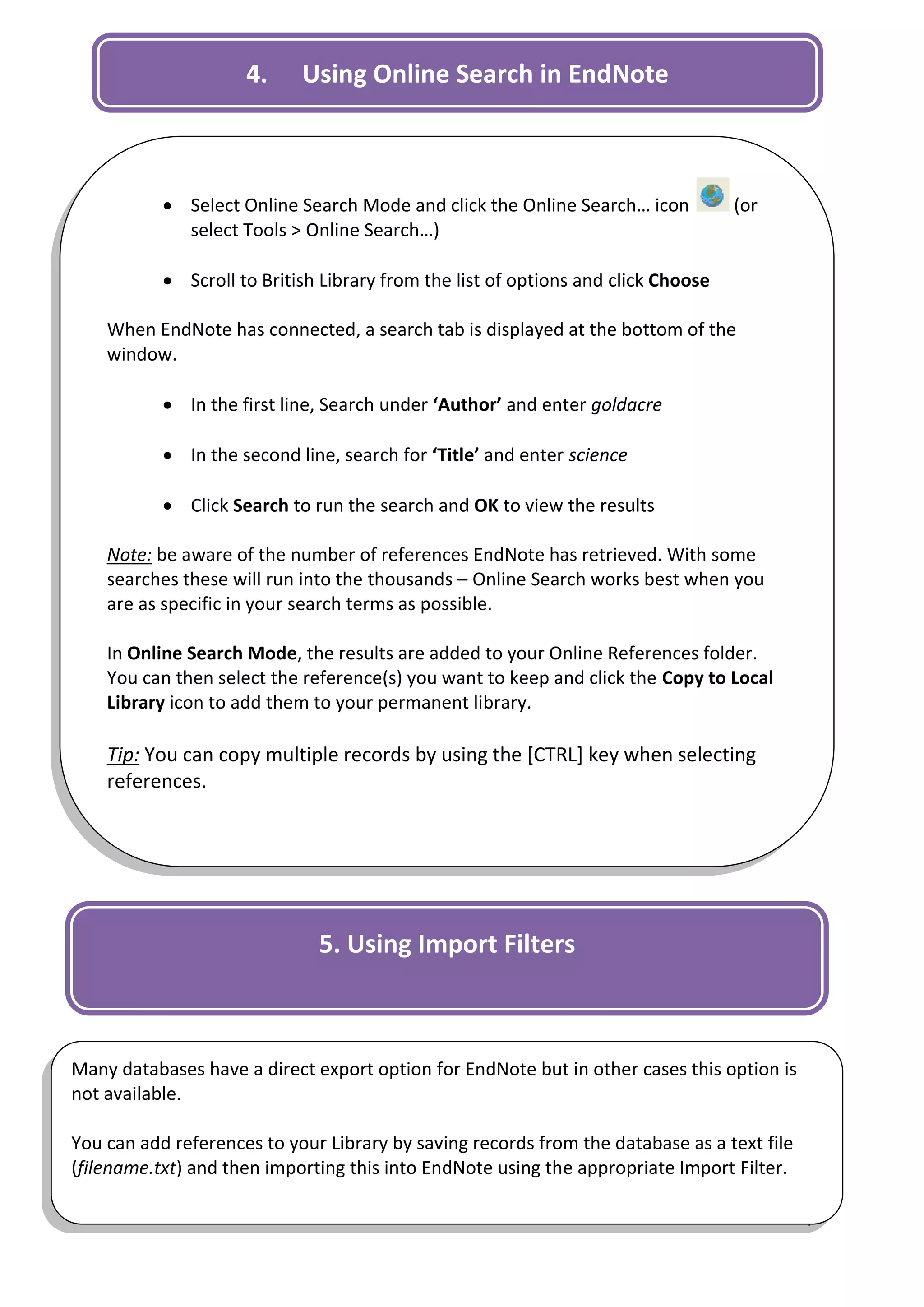 4.     Using Online Search in EndNote



            Select Online Search Mode and click the Online Search… icon           (or
             select Tools > Online Search…)

            Scroll to British Library from the list of options and click Choose

    When EndNote has connected, a search tab is displayed at the bottom of the
    window.

            In the first line, Search under ‘Author’ and enter goldacre

            In the second line, search for ‘Title’ and enter science

            Click Search to run the search and OK to view the results

    Note: be aware of the number of references EndNote has retrieved. With some
    searches these will run into the thousands – Online Search works best when you
    are as specific in your search terms as possible.

    In Online Search Mode, the results are added to your Online References folder.
    You can then select the reference(s) you want to keep and click the Copy to Local
    Library icon to add them to your permanent library.

    Tip: You can copy multiple records by using the [CTRL] key when selecting
    references.




                              5. Using Import Filters



Many databases have a direct export option for EndNote but in other cases this option is
not available.

You can add references to your Library by saving records from the database as a text file
(filename.txt) and then importing this into EndNote using the appropriate Import Filter.

                                                                                            4
 