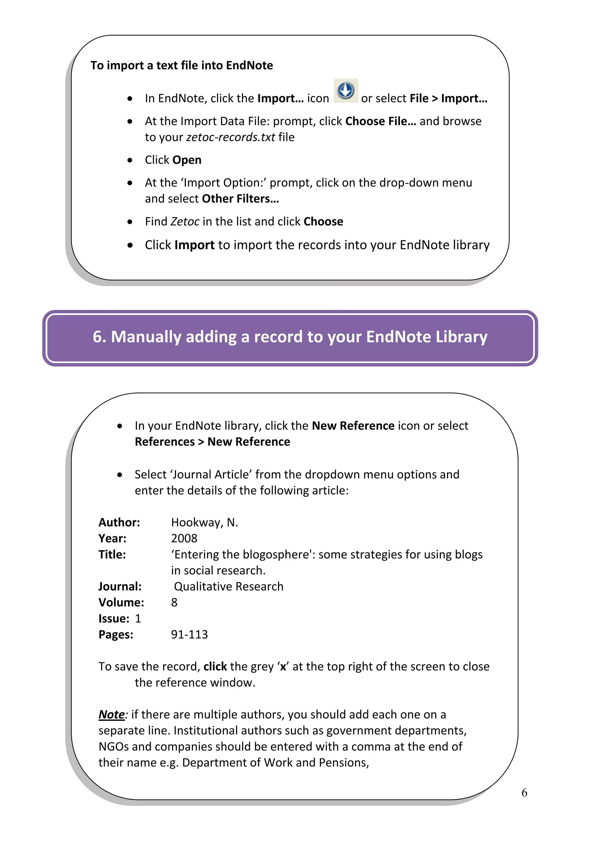 To import a text file into EndNote

       In EndNote, click the Import… icon           or select File > Import…
       At the Import Data File: prompt, click Choose File… and browse
        to your zetoc-records.txt file
       Click Open
       At the ‘Import Option:’ prompt, click on the drop-down menu
        and select Other Filters…
       Find Zetoc in the list and click Choose
       Click Import to import the records into your EndNote library

The records will be added to your EndNote library and will also
display in the Imported References folder.

6. Manually adding a record to your EndNote Library



     In your EndNote library, click the New Reference icon or select
      References > New Reference

     Select ‘Journal Article’ from the dropdown menu options and
      enter the details of the following article:

 Author:       Hookway, N.
 Year:         2008
 Title:        ‘Entering the blogosphere': some strategies for using blogs
               in social research.
 Journal:       Qualitative Research
 Volume:       8
 Issue: 1
 Pages:        91-113

 To save the record, click the grey ‘x’ at the top right of the screen to close
       the reference window.

 Note: if there are multiple authors, you should add each one on a
 separate line. Institutional authors such as government departments,
 NGOs and companies should be entered with a comma at the end of
 their name e.g. Department of Work and Pensions,

                                                                                  6
 