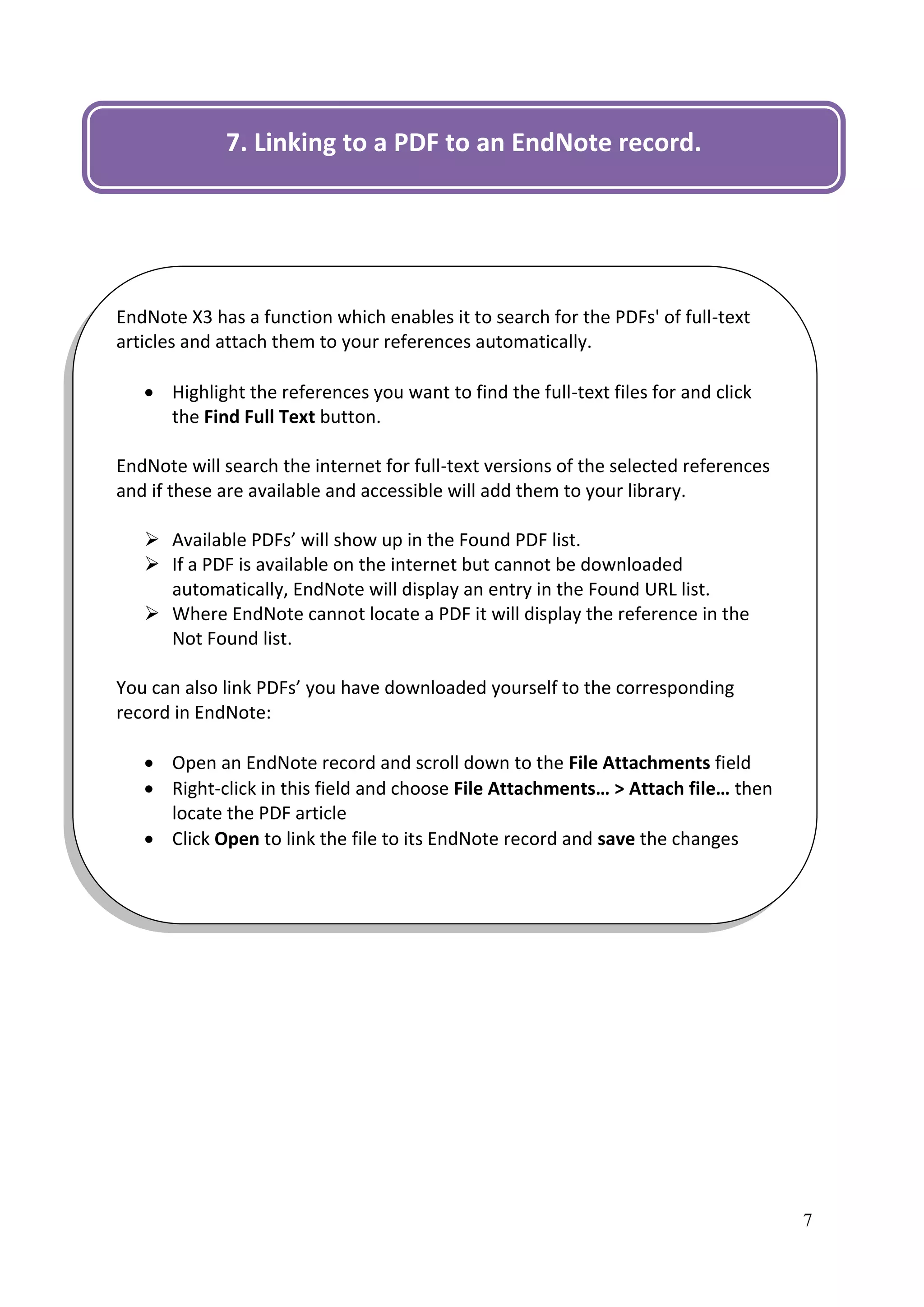 7. Linking to a PDF to an EndNote record.




EndNote X3 has a function which enables it to search for the PDFs' of full-text
articles and attach them to your references automatically.

    Highlight the references you want to find the full-text files for and click
     the Find Full Text button.

EndNote will search the internet for full-text versions of the selected references
and if these are available and accessible will add them to your library.

    Available PDFs’ will show up in the Found PDF list.
    If a PDF is available on the internet but cannot be downloaded
     automatically, EndNote will display an entry in the Found URL list.
    Where EndNote cannot locate a PDF it will display the reference in the
     Not Found list.

You can also link PDFs’ you have downloaded yourself to the corresponding
record in EndNote:

    Open an EndNote record and scroll down to the File Attachments field
    Right-click in this field and choose File Attachments… > Attach file… then
     locate the PDF article
    Click Open to link the file to its EndNote record and save the changes




                                                                                     7
 