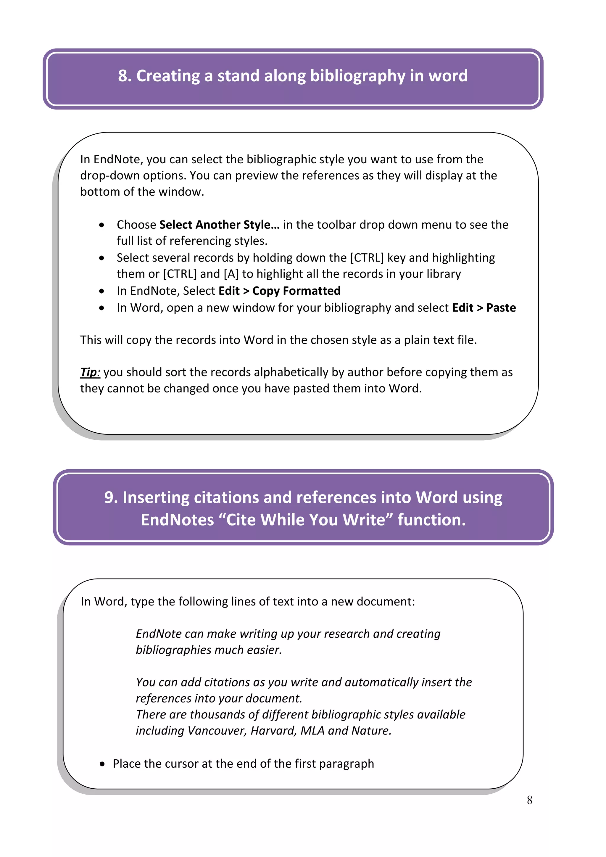 8. Creating a stand along bibliography in word



In EndNote, you can select the bibliographic style you want to use from the
drop-down options. You can preview the references as they will display at the
bottom of the window.

    Choose Select Another Style… in the toolbar drop down menu to see the
     full list of referencing styles.
    Select several records by holding down the [CTRL] key and highlighting
     them or [CTRL] and [A] to highlight all the records in your library
    In EndNote, Select Edit > Copy Formatted
    In Word, open a new window for your bibliography and select Edit > Paste

This will copy the records into Word in the chosen style as a plain text file.

Tip: you should sort the records alphabetically by author before copying them as
they cannot be changed once you have pasted them into Word.




    9. Inserting citations and references into Word using
         EndNotes “Cite While You Write” function.



In Word, type the following lines of text into a new document:

          EndNote can make writing up your research and creating
          bibliographies much easier.

          You can add citations as you write and automatically insert the
          references into your document.
          There are thousands of different bibliographic styles available
          including Vancouver, Harvard, MLA and Nature.

    Place the cursor at the end of the first paragraph

                                                                                   8
 