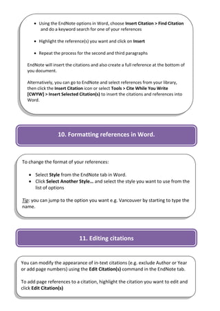  Using the EndNote options in Word, choose Insert Citation > Find Citation
         and do a keyword search for one of your references

       Highlight the reference(s) you want and click on Insert

       Repeat the process for the second and third paragraphs

   EndNote will insert the citations and also create a full reference at the bottom of
   you document.

   Alternatively, you can go to EndNote and select references from your library,
   then click the Insert Citation icon or select Tools > Cite While You Write
   [CWYW] > Insert Selected Citation(s) to insert the citations and references into
   Word.




                   10. Formatting references in Word.



To change the format of your references:

    Select Style from the EndNote tab in Word.
    Click Select Another Style… and select the style you want to use from the
     list of options

Tip: you can jump to the option you want e.g. Vancouver by starting to type the
name.




                              11. Editing citations


You can modify the appearance of in-text citations (e.g. exclude Author or Year
or add page numbers) using the Edit Citation(s) command in the EndNote tab.

To add page references to a citation, highlight the citation you want to edit and
click Edit Citation(s)                                                            9
 