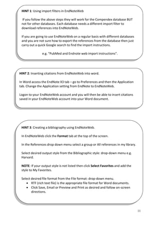 HINT 1: Using import filters in EndNoteWeb

 If you follow the above steps they will work for the Compendex database BUT
 not for other databases. Each database needs a different import filter to
 download references into EndNoteWeb.

 If you are going to use EndNoteWeb on a regular basis with different databases
 and you are not sure how to export the references from the database then just
 carry out a quick Google search to find the import instructions.

                e.g. “PubMed and Endnote web import instructions”.




HINT 2: Inserting citations from EndNoteWeb into word.

In Word access the EndNote X3 tab – go to Preferences and then the Application
tab. Change the Application setting from EndNote to EndNoteWeb.

Logon to your EndNoteWeb account and you will then be able to insert citations
saved in your EndNoteWeb account into your Word document.




 HINT 3: Creating a bibliography using EndNoteWeb.

 In EndNoteWeb click the Format tab at the top of the screen.

 In the References drop down menu select a group or All references in my library.

 Select desired output style from the Bibliographic style: drop-down menu e.g.
 Harvard.

 NOTE: If your output style is not listed then click Select Favorites and add the
 style to My Favorites.

 Select desired file format from the File format: drop-down menu.
     RTF (rich text file) is the appropriate file format for Word documents.
     Click Save, Email or Preview and Print as desired and follow on-screen
        directions.




                                                                                    11
 