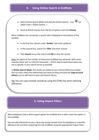 4.     Using Online Search in EndNote



            Select Online Search Mode and click the Online Search… icon           (or
             select Tools > Online Search…)

            Scroll to British Library from the list of options and click Choose

    When EndNote has connected, a search tab is displayed at the bottom of the
    window.

            In the first line, Search under ‘Author’ and enter goldacre

            In the second line, search for ‘Title’ and enter science

            Click Search to run the search and OK to view the results

    Note: be aware of the number of references EndNote has retrieved. With some
    searches these will run into the thousands – Online Search works best when you
    are as specific in your search terms as possible.

    In Online Search Mode, the results are added to your Online References folder.
    You can then select the reference(s) you want to keep and click the Copy to Local
    Library icon to add them to your permanent library.

    Tip: You can copy multiple records by using the [CTRL] key when selecting
    references.




                              5. Using Import Filters



Many databases have a direct export option for EndNote but in other cases this option is
not available.

You can add references to your Library by saving records from the database as a text file
(filename.txt) and then importing this into EndNote using the appropriate Import Filter.

                                                                                            4
 