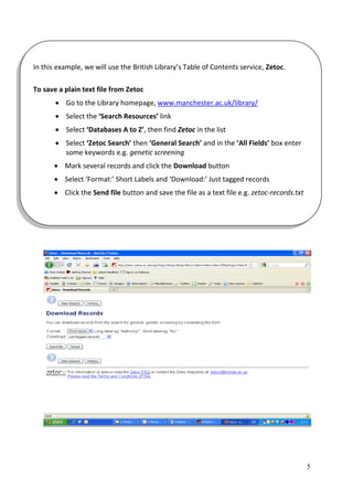 In this example, we will use the British Library’s Table of Contents service, Zetoc.

To save a plain text file from Zetoc
        Go to the Library homepage, www.manchester.ac.uk/library/
        Select the ‘Search Resources’ link
        Select ‘Databases A to Z’, then find Zetoc in the list
        Select ‘Zetoc Search’ then ‘General Search’ and in the ‘All Fields’ box enter
         some keywords e.g. genetic screening
       Mark several records and click the Download button
       Select ‘Format:’ Short Labels and ‘Download:’ Just tagged records
       Click the Send file button and save the file as a text file e.g. zetoc-records.txt




                                                                                             5
 