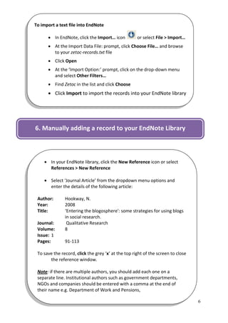To import a text file into EndNote

       In EndNote, click the Import… icon           or select File > Import…
       At the Import Data File: prompt, click Choose File… and browse
        to your zetoc-records.txt file
       Click Open
       At the ‘Import Option:’ prompt, click on the drop-down menu
        and select Other Filters…
       Find Zetoc in the list and click Choose
       Click Import to import the records into your EndNote library

The records will be added to your EndNote library and will also
display in the Imported References folder.

6. Manually adding a record to your EndNote Library



     In your EndNote library, click the New Reference icon or select
      References > New Reference

     Select ‘Journal Article’ from the dropdown menu options and
      enter the details of the following article:

 Author:       Hookway, N.
 Year:         2008
 Title:        ‘Entering the blogosphere': some strategies for using blogs
               in social research.
 Journal:       Qualitative Research
 Volume:       8
 Issue: 1
 Pages:        91-113

 To save the record, click the grey ‘x’ at the top right of the screen to close
       the reference window.

 Note: if there are multiple authors, you should add each one on a
 separate line. Institutional authors such as government departments,
 NGOs and companies should be entered with a comma at the end of
 their name e.g. Department of Work and Pensions,

                                                                                  6
 