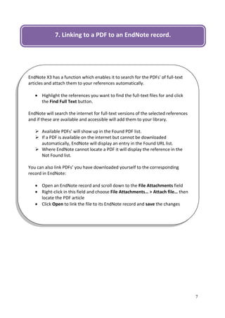 7. Linking to a PDF to an EndNote record.




EndNote X3 has a function which enables it to search for the PDFs' of full-text
articles and attach them to your references automatically.

    Highlight the references you want to find the full-text files for and click
     the Find Full Text button.

EndNote will search the internet for full-text versions of the selected references
and if these are available and accessible will add them to your library.

    Available PDFs’ will show up in the Found PDF list.
    If a PDF is available on the internet but cannot be downloaded
     automatically, EndNote will display an entry in the Found URL list.
    Where EndNote cannot locate a PDF it will display the reference in the
     Not Found list.

You can also link PDFs’ you have downloaded yourself to the corresponding
record in EndNote:

    Open an EndNote record and scroll down to the File Attachments field
    Right-click in this field and choose File Attachments… > Attach file… then
     locate the PDF article
    Click Open to link the file to its EndNote record and save the changes




                                                                                     7
 