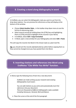 8. Creating a stand along bibliography in word



In EndNote, you can select the bibliographic style you want to use from the
drop-down options. You can preview the references as they will display at the
bottom of the window.

    Choose Select Another Style… in the toolbar drop down menu to see the
     full list of referencing styles.
    Select several records by holding down the [CTRL] key and highlighting
     them or [CTRL] and [A] to highlight all the records in your library
    In EndNote, Select Edit > Copy Formatted
    In Word, open a new window for your bibliography and select Edit > Paste

This will copy the records into Word in the chosen style as a plain text file.

Tip: you should sort the records alphabetically by author before copying them as
they cannot be changed once you have pasted them into Word.




    9. Inserting citations and references into Word using
         EndNotes “Cite While You Write” function.



In Word, type the following lines of text into a new document:

          EndNote can make writing up your research and creating
          bibliographies much easier.

          You can add citations as you write and automatically insert the
          references into your document.
          There are thousands of different bibliographic styles available
          including Vancouver, Harvard, MLA and Nature.

    Place the cursor at the end of the first paragraph

                                                                                   8
 