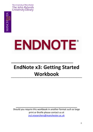 ______________________
 EndNote x3: Getting Started
        Workbook




  ____________________________________________
Should you require this workbook in another format such as large
               print or Braille please contact us at
              jrul.researchers@manchester.ac.uk


                                                                   0
 