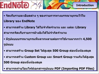 จัดเก็บรายละเอียดต่าง   ๆ   ของรายการทางบรรณานุกรมไว้ใน   Library  ของ  EndNote สามารถสร้าง  Library  ได้ไม่จำกัดจำนวน   และ   แต่ละ  Library  สามารถจัดเก็บรายการอ้างอิงได้ไม่จำกัดจำนวน มีรูปแบบบรรณานุกรมที่หลากหลายต่อการใช้งานมากกว่า  4,5 00  รูปแบบ สามารถสร้าง  Group Set  ได้สูงสุด  500 Group  ต่อหนึ่งห้องสมุด สามารถสร้าง  Custom Group  และ  Smart Group  รวมกันได้สูงสุด  500  Group   ต่อหนึ่งห้องสมุด สามารถถ่ายโอนไฟล์เอกสารรูปแบบ  PDF (Importing PDF Files) Introduction 