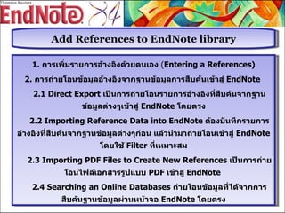 Add References to EndNote library 1.  การเพิ่มรายการอ้างอิงด้วยตนเอง   ( Entering a References) 2.  การถ่ายโอนข้อมูลอ้างอิงจากฐานข้อมูลการสืบค้นเข้าสู่  EndNote  2.1 Direct Export  เป็นการถ่ายโอนรายการอ้างอิงที่สืบค้นจากฐานข้อมูลต่างๆเข้าสู่   EndNote  โดยตรง 2.2 Importing Reference Data into EndNote  ต้องบันทึกรายการอ้างอิงที่สืบค้นจากฐานข้อมูลต่างๆก่อน แล้วนำมาถ่ายโอนเข้าสู่  EndNote  โดยใช้  Filter  ที่เหมาะสม 2.3 Importing PDF Files to Create New References  เป็นการถ่ายโอนไฟล์เอกสารรูปแบบ  PDF  เข้าสู่  EndNote  2. 4   Searching an Online Databases   ถ่ายโอนข้อมูลที่ได้จากการสืบค้นฐานข้อมูลผ่านหน้าจอ  EndNote  โดยตรง 