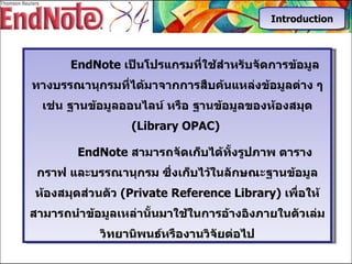 EndNote  เป็นโปรแกรมที่ใช้สำหรับจัดการข้อมูลทางบรรณานุกรมที่ได้มาจากการสืบค้นแหล่งข้อมูลต่าง   ๆ   เช่น   ฐานข้อมูลออนไลน์   หรือ ฐานข้อมูลของห้องสมุด   (Library OPAC)  EndNote  สามารถจัดเก็บได้ทั้งรูปภาพ ตาราง กราฟ และบรรณานุกรม ซึ่งเก็บไว้ในลักษณะฐานข้อมูลห้องสมุดส่วนตัว  ( Private Reference Library)  เพื่อให้สามารถนำข้อมูลเหล่านั้นมาใช้ในการอ้างอิงภายในตัวเล่มวิทยานิพนธ์หรืองานวิจัยต่อไป Introduction 