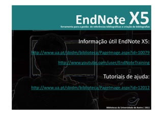 EndNote X5
              ferramenta para a gestão  de referências bibliográficas e criação de bibliografias




                              Informação útil EndNote X5:
http://www.ua.pt/sbidm/biblioteca/PageImage.aspx?id=10079

             http://www.youtube.com/user/EndNoteTraining


                                                     Tutoriais de ajuda: 
http://www.ua.pt/sbidm/biblioteca/PageImage.aspx?id=12012



                                                        Bibliotecas da Universidade de Aveiro | 2011
 