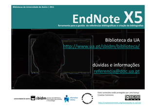 Bibliotecas da Universidade de Aveiro | 2011




                                                            EndNote X5
                                               ferramenta para a gestão  de referências bibliográficas e criação de bibliografias




                                                                     Biblioteca da UA
                                                   http://www.ua.pt/sbidm/biblioteca/


                                                                                dúvidas e informações
                                                                                 referencia@doc.ua.pt


                                                                                     Estes conteúdos estão protegidos por uma licença 
                                                                                     Creative Commons:


                                                                                     http://creativecommons.org/licenses/by‐nc‐sa/3.0/
 