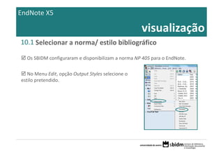 EndNote X5

                                                    visualização
10.1 Selecionar a norma/ estilo bibliográfico

  Os SBIDM configuraram e disponibilizam a norma NP 405 para o EndNote.

   No Menu Edit, opção Output Styles selecione o 
estilo pretendido.
 
