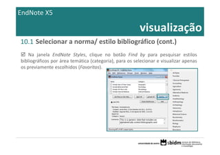 EndNote X5

                                                        visualização
10.1 Selecionar a norma/ estilo bibliográfico (cont.)
    Na janela EndNote Styles, clique no botão Find by para pesquisar estilos
bibliográficos por área temática (categoria), para os selecionar e visualizar apenas
os previamente escolhidos (Favoritos).
 