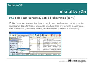 EndNote X5

                                                      visualização
10.1 Selecionar a norma/ estilo bibliográfico (cont.)
    Na barra de ferramentas tem a opção de rapidamente mudar o estilo
bibliográfico das referências, acionando um dos estilos previamente selecionados
para os Favoritos (ao acionar o estilo, imediatamente são feitas as alterações).
 