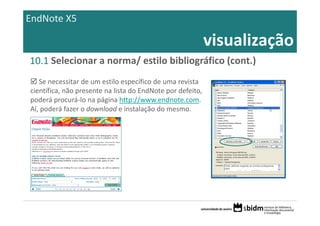 EndNote X5

                                                         visualização
10.1 Selecionar a norma/ estilo bibliográfico (cont.)
   Se necessitar de um estilo específico de uma revista 
científica, não presente na lista do EndNote por defeito, 
poderá procurá‐lo na página http://www.endnote.com. 
Aí, poderá fazer o download e instalação do mesmo.
 