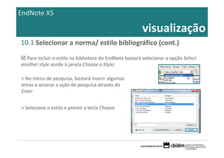 EndNote X5

                                                         visualização
10.1 Selecionar a norma/ estilo bibliográfico (cont.)

  Para incluir o estilo na biblioteca do EndNote bastará selecionar a opção Select 
another style acede à janela Choose a Style;

> No menu de pesquisa, bastará inserir algumas 
letras e acionar a ação de pesquisa através do 
Enter


> Selecione o estilo e premir a tecla Choose
 