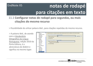 EndNote X5                             notas de rodapé 
                                 para citações em texto
11.1 Configurar notas de rodapé para segundas, ou mais 
     citações do mesmo recurso

> Possibilidade de utilizar palavra Ibid., para citações repetidas do mesmo recurso.

 > A palavra Ibid., de acordo 
 com o Vocabulário 
 Ortográfico da Língua 
 Portuguesa, edição 2010 da 
 Porto Editora, é a 
 abreviatura de ibidem e 
 significa no mesmo lugar.
 