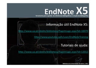 EndNote X5
              ferramenta para a gestão  de referências bibliográficas e criação de bibliografias




                              Informação útil EndNote X5:
http://www.ua.pt/sbidm/biblioteca/PageImage.aspx?id=10079

             http://www.youtube.com/user/EndNoteTraining


                                                     Tutoriais de ajuda: 
http://www.ua.pt/sbidm/biblioteca/PageImage.aspx?id=12012



                                                        Bibliotecas da Universidade de Aveiro | 2011
 