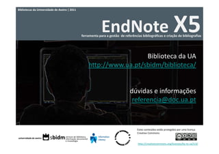Bibliotecas da Universidade de Aveiro | 2011




                                                            EndNote X5
                                               ferramenta para a gestão  de referências bibliográficas e criação de bibliografias




                                                                     Biblioteca da UA
                                                   http://www.ua.pt/sbidm/biblioteca/


                                                                                dúvidas e informações
                                                                                 referencia@doc.ua.pt


                                                                                     Estes conteúdos estão protegidos por uma licença 
                                                                                     Creative Commons:


                                                                                     http://creativecommons.org/licenses/by‐nc‐sa/3.0/
 
