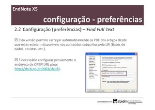 EndNote X5

                  configuração ‐ preferências
2.2 Configuração (preferências) – Find Full Text
  Esta versão permite carregar automaticamente os PDF dos artigos desde 
que estes estejam disponíveis nos conteúdos subscritos pela UA (Bases de 
dados, revistas, etc.).


   É necessário configurar previamente o 
endereço de OPEN URL para:
http://sfx.b‐on.pt:9003/sfxlcl3.
 
