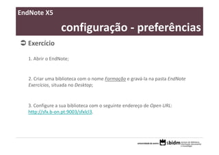 EndNote X5

                 configuração ‐ preferências
  Exercício 

  1. Abrir o EndNote;


   2. Criar uma biblioteca com o nome Formação e gravá‐la na pasta EndNote 
   Exercícios, situada no Desktop;


  3. Configure a sua biblioteca com o seguinte endereço de Open URL: 
  http://sfx.b‐on.pt:9003/sfxlcl3. 
 