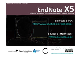 Bibliotecas da Universidade de Aveiro | 2011




                                                            EndNote X5
                                               ferramenta para a gestão  de referências bibliográficas e criação de bibliografias




                                                                     Biblioteca da UA
                                                   http://www.ua.pt/sbidm/biblioteca/


                                                                                dúvidas e informações
                                                                                 referencia@doc.ua.pt


                                                                                     Estes conteúdos estão protegidos por uma licença 
                                                                                     Creative Commons:


                                                                                     http://creativecommons.org/licenses/by‐nc‐sa/3.0/
 