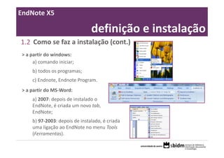 EndNote X5

                                definição e instalação
1.2 Como se faz a instalação (cont.)
 > a partir do windows:
      a) comando iniciar;
     b) todos os programas;
     c) Endnote, Endnote Program.
 > a partir do MS‐Word:
     a) 2007: depois de instalado o 
     EndNote, é criada um novo tab, 
     EndNote;
     b) 97‐2003: depois de instalado, é criada 
     uma ligação ao EndNote no menu Tools 
     (Ferramentas).
 