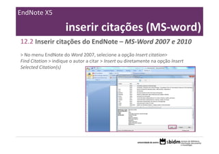 EndNote X5

                     inserir citações (MS‐word)
12.2 Inserir citações do EndNote – MS‐Word 2007 e 2010
> No menu EndNote do Word 2007, selecione a opção Insert citation> 
Find Citation > indique o autor a citar > Insert ou diretamente na opção Insert 
Selected Citation(s)
 
