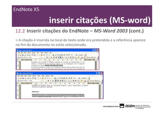 EndNote X5

                     inserir citações (MS‐word)
12.2 Inserir citações do EndNote – MS‐Word 2003 (cont.)
> A citação é inserida no local do texto onde era pretendida e a referência aparece 
no fim do documento no estilo seleccionado.
 