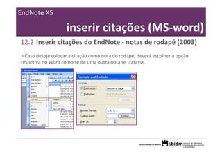 EndNote X5

                    inserir citações (MS‐word)
12.2 Inserir citações do EndNote ‐ notas de rodapé (2003)
> Caso deseje colocar a citação como nota de rodapé, deverá escolher a opção 
respetiva no Word como se de uma outra nota se tratasse.
 