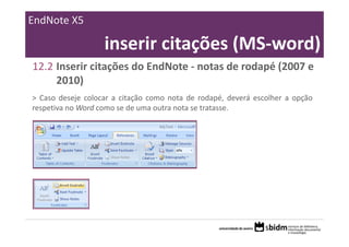 EndNote X5

                   inserir citações (MS‐word)
12.2 Inserir citações do EndNote ‐ notas de rodapé (2007 e 
     2010)
> Caso deseje colocar a citação como nota de rodapé, deverá escolher a opção
respetiva no Word como se de uma outra nota se tratasse.
 