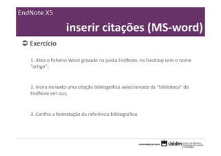 EndNote X5

                    inserir citações (MS‐word)
   Exercício 

   1. Abra o ficheiro Word gravado na pasta EndNote, no Desktop com o nome 
   “artigo”;


   2. Insira no texto uma citação bibliográfica seleccionada da “biblioteca” do 
   EndNote em uso;


   3. Confira a formatação da referência bibliográfica.
 