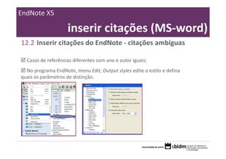 EndNote X5

                     inserir citações (MS‐word)
12.2 Inserir citações do EndNote ‐ citações ambíguas

  Casos de referências diferentes com ano e autor iguais;
  No programa EndNote, menu Edit, Output styles edite o estilo e defina 
quais os parâmetros de distinção.
 