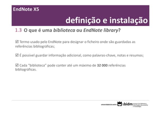 EndNote X5

                               definição e instalação
1.3 O que é uma biblioteca ou EndNote library?

   Termo usado pelo EndNote para designar o ficheiro onde são guardadas as 
referências bibliográficas;

  É possível guardar informação adicional, como palavras‐chave, notas e resumos; 

   Cada “biblioteca” pode conter até um máximo de 32 000 referências 
bibliográficas.
 