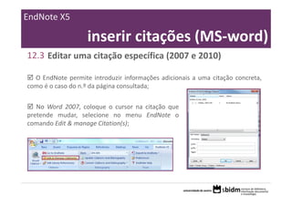 EndNote X5

                   inserir citações (MS‐word)
12.3 Editar uma citação específica (2007 e 2010)

  O EndNote permite introduzir informações adicionais a uma citação concreta,
como é o caso do n.º da página consultada;

   No Word 2007, coloque o cursor na citação que
pretende mudar, selecione no menu EndNote o
comando Edit & manage Citation(s);
 