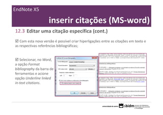 EndNote X5

                     inserir citações (MS‐word)
12.3 Editar uma citação específica (cont.)
   Com esta nova versão é possível criar hiperligações entre as citações em texto e
as respectivas referências bibliográficas;


   Selecionar, no Word, 
a opção Format 
bibliography da barra de 
ferramentas e acione 
opção Underline linked 
in‐text citations.
 