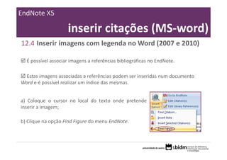 EndNote X5

                    inserir citações (MS‐word)
12.4 Inserir imagens com legenda no Word (2007 e 2010)

  É possível associar imagens a referências bibliográficas no EndNote.

  Estas imagens associadas a referências podem ser inseridas num documento 
Word e é possível realizar um índice das mesmas.


a) Coloque o cursor no local do texto onde pretende
inserir a imagem;

b) Clique na opção Find Figure do menu EndNote.
 