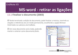 EndNote X5

              MS‐word ‐ retirar as ligações
13.1 Finalizar o documento (2003)

   Tendo terminado a edição do documento, pode finalizar a mesma, inserindo as 
citações e referências de um modo permanente, escolhendo a opção Remove 
Field Codes no submenu do EndNote.

  Um novo documento será criado, podendo 
manter o anterior como documento fonte. 
 