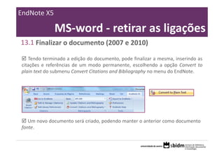 EndNote X5

              MS‐word ‐ retirar as ligações
13.1 Finalizar o documento (2007 e 2010)

   Tendo terminado a edição do documento, pode finalizar a mesma, inserindo as
citações e referências de um modo permanente, escolhendo a opção Convert to
plain text do submenu Convert Citations and Bibliography no menu do EndNote.




   Um novo documento será criado, podendo manter o anterior como documento
fonte.
 