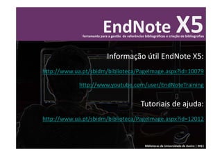 EndNote X5
              ferramenta para a gestão  de referências bibliográficas e criação de bibliografias




                              Informação útil EndNote X5:
http://www.ua.pt/sbidm/biblioteca/PageImage.aspx?id=10079

             http://www.youtube.com/user/EndNoteTraining


                                                     Tutoriais de ajuda: 
http://www.ua.pt/sbidm/biblioteca/PageImage.aspx?id=12012



                                                        Bibliotecas da Universidade de Aveiro | 2011
 